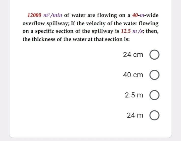 12000 m3/min of water are flowing on a 40-111-wide
overflow spillway; If the velocity of the water flowing
on a specific section of the spillway is 12.5 m/s; then,
the thickness of the water at that section is:
24 cm O
40 cm O
2.5 m O
24 m O
