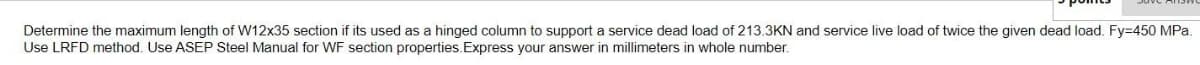 Determine the maximum length of W12x35 section if its used as a hinged column to support a service dead load of 213.3KN and service live load of twice the given dead load. Fy=450 MPa.
Use LRFD method. Use ASEP Steel Manual for WF section properties.Express your answer in millimeters in whole number.
