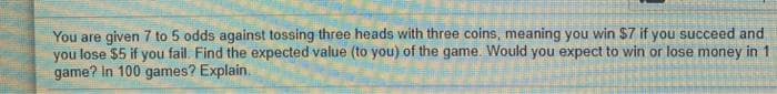You are given 7 to 5 odds against tossing three heads with three coins, meaning you win $7 if you succeed and
you lose $5 if you fail. Find the expected value (to you) of the game. Would you expect to win or lose money in 1
game? In 100 games? Explain.
