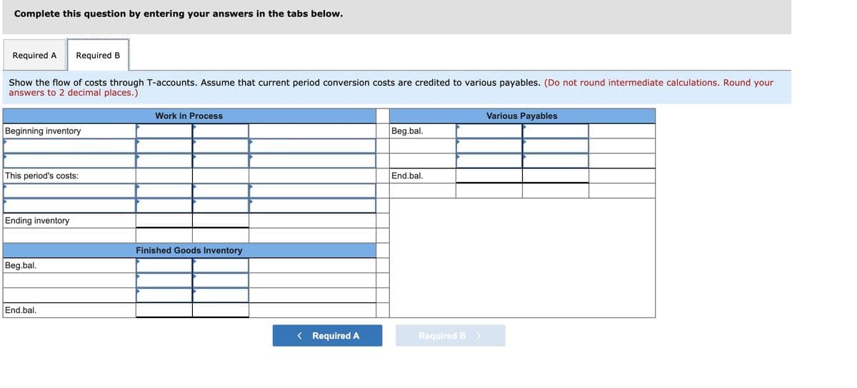 Complete this question by entering your answers in the tabs below.
Required A
Required B
Show the flow of costs through T-accounts. Assume that current period conversion costs are credited to various payables. (Do not round intermediate calculations. Round your
answers to 2 decimal places.)
Work in Process
Various Payables
Beginning inventory
Beg.bal.
This period's costs:
End.bal.
Ending inventory
Finished Goods Inventory
Beg.bal.
End.bal.
< Required A
Required B
