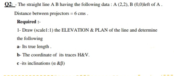 Q2: - The straight line A B having the following data : A (2,2), B (0,0)left of A .
Distance between projectors = 6 cms .
Required :-
1- Draw (scalel:1) the ELEVATION & PLAN of the line and determine
the following
a- Its true length .
b- The coordinate of its traces H&V.
c-its inclinations (a &ß)
