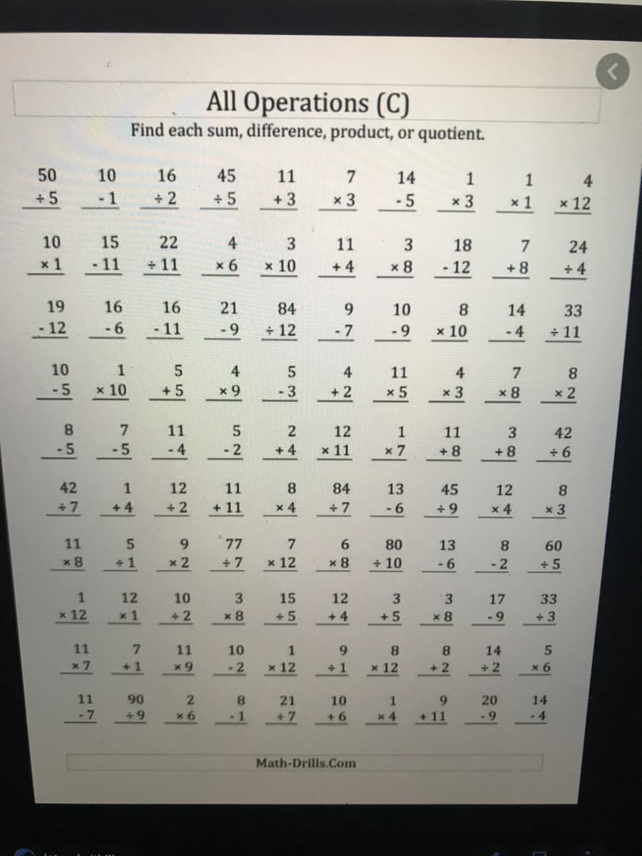 All Operations (C)
Find each sum, difference, product, or quotient.
50
10
16
45
11
7
14
1
1
4.
+5
-1
+ 2
+ 5
+ 3
х 3
-5
x 3
x 1
x 12
10
15
22
4
3
11
18
7
24
x 1
-11
+ 11
x 6
х 10
+ 4
x 8
- 12
+ 8
+ 4
19
16
16
21
84
9.
10
8
14
33
- 12
-6
- 11
-9
+ 12
- 7
- 9
x 10
- 4
+ 11
10
1
5.
4
5
4
11
4
7
8.
-5
x 10
+ 5
x 9
-3
+ 2
x 5
x 3
x 8
x 2
8.
7.
11
5.
2
12
11
3
42
-5
-5
- 4
- 2
+ 4
x 11
x 7
+ 8
+ 8
+ 6
42
1
12
11
8.
84
13
45
12
8
+ 7
+ 4
+ 2
+ 11
x 4
+ 7
- 6
+ 9
x 4
x 3
11
6.
77
7
6.
80
13
8
60
x 8
+ 1
x 2
+ 7
x 12
x 8
+ 10
-6
- 2
+ 5
1
12
10
15
12
3
3.
17
33
x 12
x 1
+2
x 8
+ 5
+ 4
+ 5
x 8
-9
+ 3
11
11
10
1
9.
8.
8.
14
x 7
+1
-2
x 12
+ 1
x 12
+ 2
+ 2
x 6
11
90
2.
8.
21
10
1.
9.
20
14
- 7
+9
x 6
-1
+7
+ 6
x 4
+ 11
-9
- 4
Math-Drills.Com
