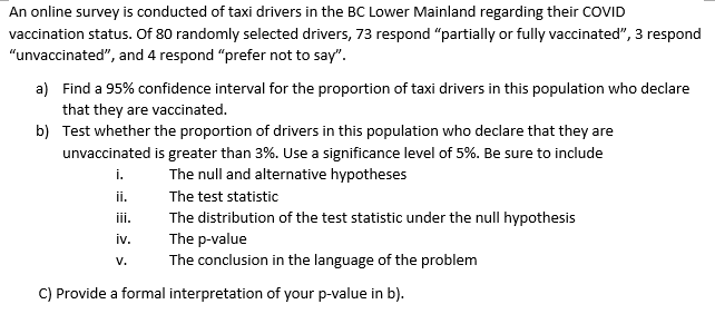 An online survey is conducted of taxi drivers in the BC Lower Mainland regarding their COVID
vaccination status. Of 80 randomly selected drivers, 73 respond “partially or fully vaccinated", 3 respond
"unvaccinated", and 4 respond "prefer not to say".
a) Find a 95% confidence interval for the proportion of taxi drivers in this population who declare
that they are vaccinated.
b) Test whether the proportion of drivers in this population who declare that they are
unvaccinated is greater than 3%. Use a significance level of 5%. Be sure to include
i.
The null and alternative hypotheses
ii.
The test statistic
The distribution of the test statistic under the null hypothesis
The p-value
The conclusion in the language of the problem
iii.
iv.
V.
C) Provide a formal interpretation of your p-value in b).
