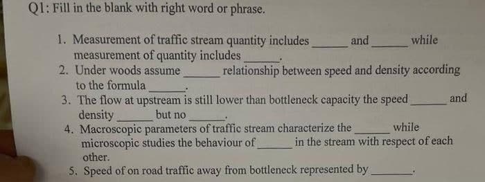 Q1: Fill in the blank with right word or phrase.
1. Measurement of traffic stream quantity includes
measurement of quantity includes
2. Under woods assume
to the formula
3. The flow at upstream is still lower than bottleneck capacity the speed
density
4. Macroscopic parameters of traffic stream characterize the
microscopic studies the behaviour of
other.
and
while
relationship between speed and density according
and
but no
while
in the stream with respect of each
5. Speed of on road traffic away from bottleneck represented by
