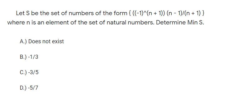 Let S be the set of numbers of the form { ((-1)^(n + 1)) (n - 1)/(n + 1) }
where n is an element of the set of natural numbers. Determine Min S.
A.) Does not exist
В.) -1/3
С.) -3/5
D.) -5/7
