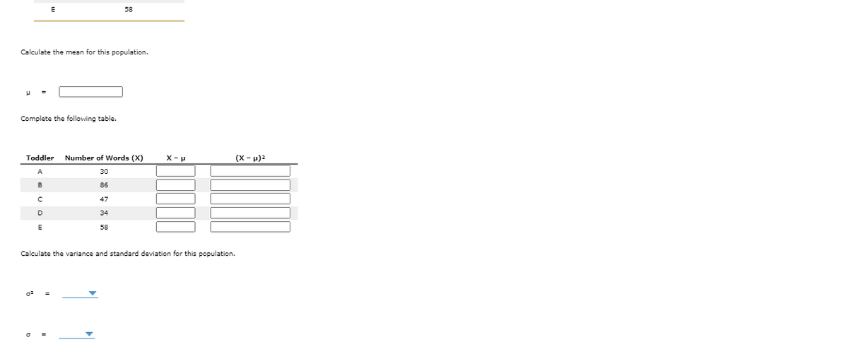 58
Calculate the mean for this population.
Complete the following table.
Toddler Number of Words (X)
X-p
(X - p)2
A
30
в
86
47
D
34
E
58
Calculate the variance and standard deviation for this population.
II
