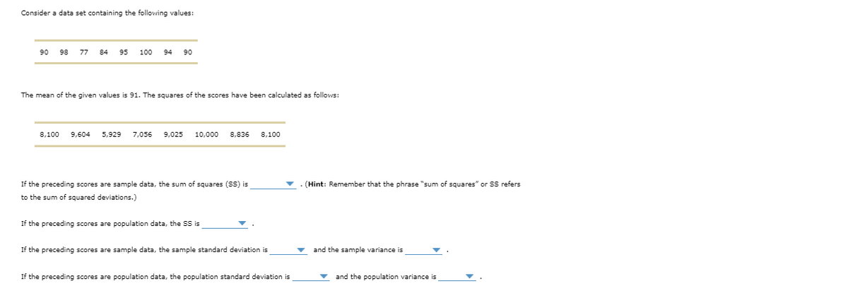 Consider a data set containing the following values:
90
98
77
84
95
100
94
90
The mean of the given values is 91. The squares of the scores have been calculated as follows:
8,100
9,604
5,929
7,056
9,025
10,000
8,836
8,100
If the preceding scores are sample data, the sum of squares (SS) is
v . (Hint: Remember that the phrase "sum of squares" or SS refers
to the sum of squared deviations.)
If the preceding scores are population data, the SS is
If the preceding scores are sample data, the sample standard deviation is
the sample variance is
If the preceding scores are population data, the population standard deviation is
and the population variance is
