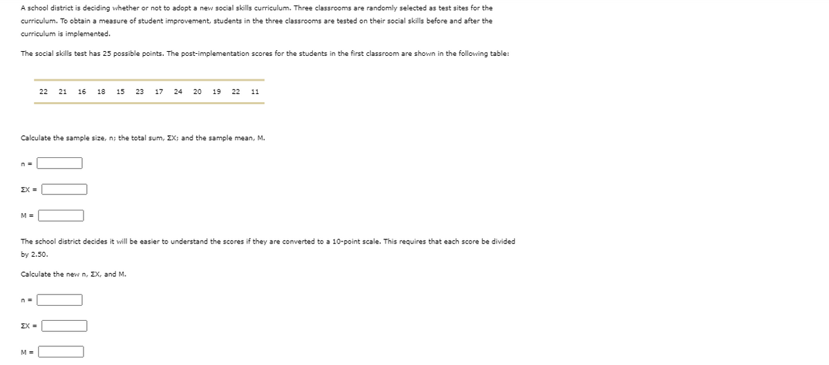 A school district is deciding whether or not to adopt a new social skills curriculum. Three classrooms are randomly selected as test sites for the
curriculum. To obtain a measure of student improvement, students in the three classrooms are tested on their social skills before and after the
curriculum is implemented.
The social skills test has 25 possible points. The post-implementation scores for the students in the first classroom are shown in the following table:
22 21
16
18
15
23
17
24
20
19
22
11
Calculate the sample size, n; the total sum, EX; and the sample mean, M.
ΣΧ -
M =
The school district decides it will be easier to understand the scores if they are converted to a 10-point scale. This requires that each score be divided
by 2.50.
Calculate the new n, EX, and M.
ΣΧ
M =
