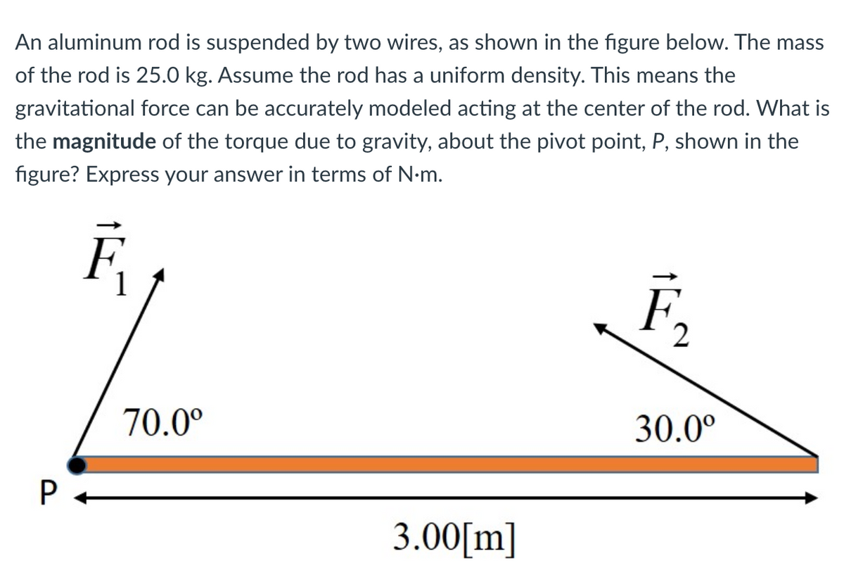 An aluminum rod is suspended by two wires, as shown in the figure below. The mass
of the rod is 25.0 kg. Assume the rod has a uniform density. This means the
gravitational force can be accurately modeled acting at the center of the rod. What is
the magnitude of the torque due to gravity, about the pivot point, P, shown in the
figure? Express your answer in terms of N-m.
F,
70.0°
30.0°
3.00[m]
