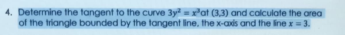 4. Determine the tangent to the curve 3y2 = x*at (3,3) and calculate the area
of the triangle bounded by the tangent line, the x-axis and the line x = 3.
%3D
%3D
