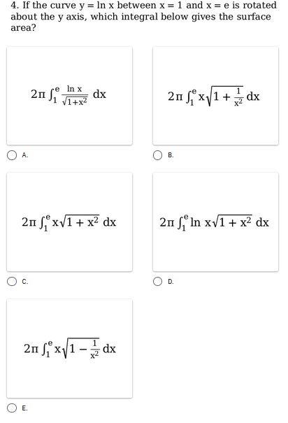 4. If the curve y = In x between x = 1 and x = e is rotated
about the y axis, which integral below gives the surface
area?
In x
2n fi dx
2п xу1
n f x/1 + dx
V1+x?
А.
В.
2n f xVI + x² dx
2n f° In xv1 + x² dx
C.
D.
2n x1 - dx
O E.
