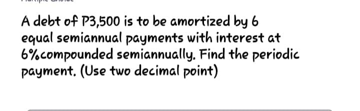 A debt of P3,500 is to be amortized by 6
equal semiannual payments with interest at
6%compounded semiannually, Find the periodic
payment, (Use two decimal point)
