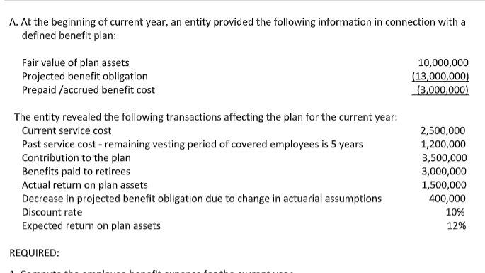 A. At the beginning of current year, an entity provided the following information in connection with a
defined benefit plan:
Fair value of plan assets
Projected benefit obligation
Prepaid /accrued benefit cost
10,000,000
(13,000,000)
(3,000,000)
The entity revealed the following transactions affecting the plan for the current year:
Current service cost
2,500,000
Past service cost - remaining vesting period of covered employees is 5 years
Contribution to the plan
Benefits paid to retirees
Actual return on plan assets
Decrease in projected benefit obligation due to change in actuarial assumptions
Discount rate
1,200,000
3,500,000
3,000,000
1,500,000
400,000
10%
Expected return on plan assets
12%
REQUIRED:
