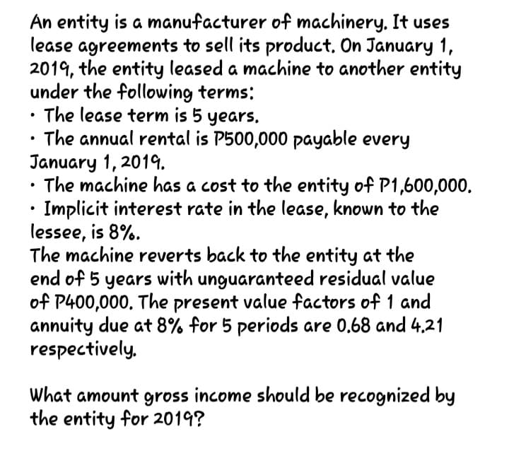 An entity is a manufacturer of machinery, It uses
lease agreements to sell its product, On January 1,
2019, the entity leased a machine to another entity
under the following terms:
The lease term is 5 years.
The annual rental is P500,000 payable every
January 1, 2019.
The machine has a cost to the entity of P1,600,000.
Implicit interest rate in the lease, known to the
lessee, is 8%.
The machine reverts back to the entity at the
end of 5 years with unguaranteed residual value
of P400,000. The present value factors of 1 and
annuity due at 8% for 5 periods are 0.68 and 4.21
respectively,
What amount gross income should be recognized by
the entity for 2019?
