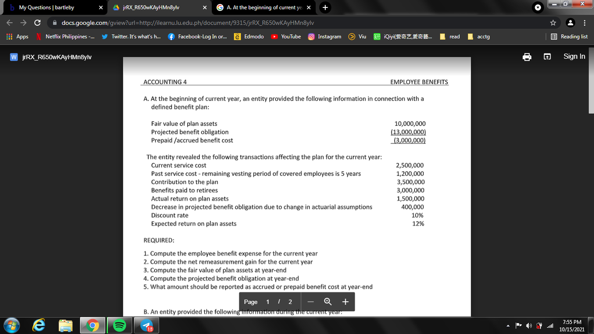 My Questions | bartleby
A jrRX_R650wKAyHMn8ylv
G A. At the beginning of current ye X
+
A docs.google.com/gview?url=http://ilearnu.lu.edu.ph/document/9315/jrRX_R650wKAyHMn8ylv
I Apps
Netflix Philippines -.
Twitter. It's what's h.
f Facebook-Log In or.
ë Edmodo
O YouTube
O Instagram S Viu
Q iQiyi(Z,XS.
E Reading list
read
аcctg
W jrRX_R650wKAyHMn8ylv
Sign In
ACCOUNTING 4
EMPLOYEE BENEFITS
A. At the beginning of current year, an entity provided the following information in connection with a
defined benefit plan:
Fair value of plan assets
Projected benefit obligation
Prepaid /accrued benefit cost
10,000,000
(13,000,000)
(3,000,000)
The entity revealed the following transactions affecting the plan for the current year:
Current service cost
2,500,000
Past service cost - remaining vesting period of covered employees is 5 years
Contribution to the plan
Benefits paid to retirees
Actual return on plan assets
Decrease in projected benefit obligation due to change in actuarial assumptions
1,200,000
3,500,000
3,000,000
1,500,000
400,000
Discount rate
10%
Expected return
plan assets
12%
REQUIRED:
1. Compute the employee benefit expense for the current year
2. Compute the net remeasurement gain for the current year
3. Compute the fair value of plan assets at year-end
4. Compute the projected benefit obligation at year-end
5. What amount should be reported as accrued or prepaid benefit cost at year-end
Page
1 I 2
+
B. An entity provided the following nformation during the current year
7:55 PM
10/15/2021
