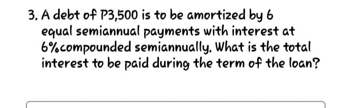 3. A debt of P3,500 is to be amortized by 6
equal semiannual payments with interest at
6%compounded semiannually. What is the total
interest to be paid during the term of the loan?
