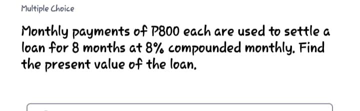 Multiple Choice
Monthly payments of P800 each are used to settle a
loan for 8 months at 8% compounded monthly, Find
the present value of the loan,
