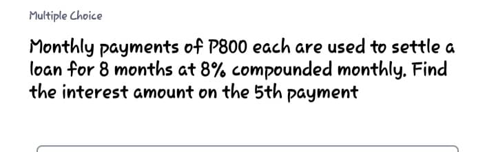 Multiple Choice
Monthly payments of P800 each are used to settle a
loan for 8 months at 8% compounded monthly. Find
the interest amount on the 5th payment
