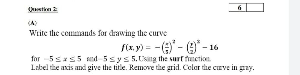 Question 2:
6.
(A)
Write the commands for drawing the curve
f(x, y) = -()
for -5 <x<5 and-5 < y< 5.Using the surf function.
Label the axis and give the title. Remove the grid. Color the curve in gray.
- 16
