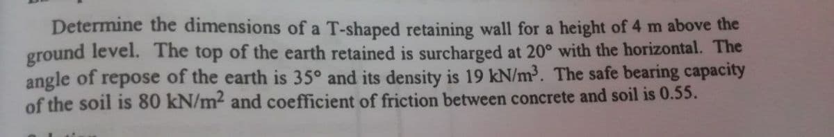 Determine the dimensions of a T-shaped retaining wall for a height of 4 m above the
ground level. The top of the earth retained is surcharged at 20° with the horizontal. The
angle of repose of the earth is 35° and its density is 19 kN/m³. The safe bearing capacity
of the soil is 80 kN/m2 and coefficient of friction between concrete and soil is 0.55.
