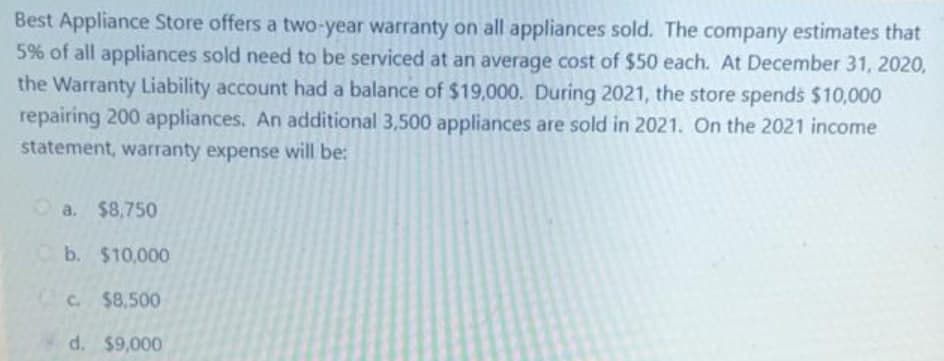 Best Appliance Store offers a two-year warranty on all appliances sold. The company estimates that
5% of all appliances sold need to be serviced at an average cost of $50 each. At December 31, 2020,
the Warranty Liability account had a balance of $19,000. During 2021, the store spends $10,000
repairing 200 appliances. An additional 3,500 appliances are sold in 2021. On the 2021 income
statement, warranty expense will be:
a. $8,750
Cb. $10,000
C. $8,500
d. $9,000
