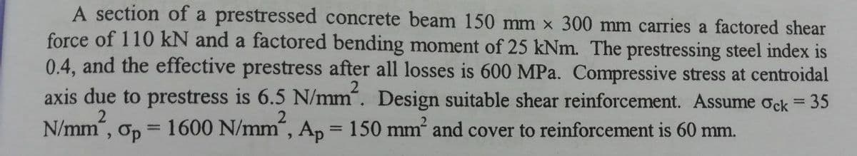 A section of a prestressed concrete beam 150 mm x 300 mm carries a factored shear
force of 110 kN and a factored bending moment of 25 kNm. The prestressing steel index is
0.4, and the effective prestress after all losses is 600 MPa. Compressive stress at centroidal
axis due to prestress is 6.5 N/mm". Design suitable shear reinforcement. Assume ock =
2
N/mm",
35
Op = 1600 N/mm, Ap = 150 mm and cover to reinforcement is 60 mm.
