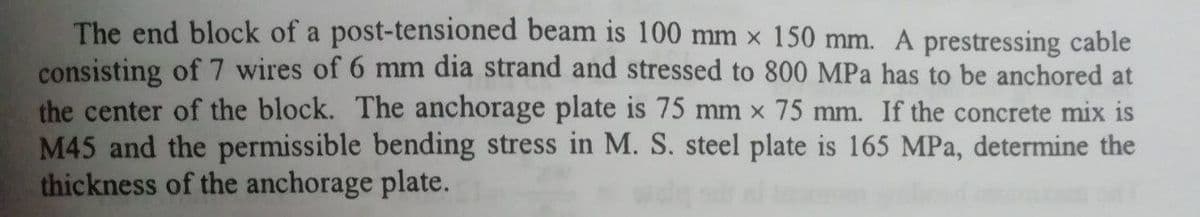 The end block of a post-tensioned beam is 100 mm x 150 mm. A prestressing cable
consisting of 7 wires of 6 mm dia strand and stressed to 800 MPa has to be anchored at
the center of the block. The anchorage plate is 75 mm x 75 mm. If the concrete mix is
M45 and the permissible bending stress in M. S. steel plate is 165 MPa, determine the
thickness of the anchorage plate.
