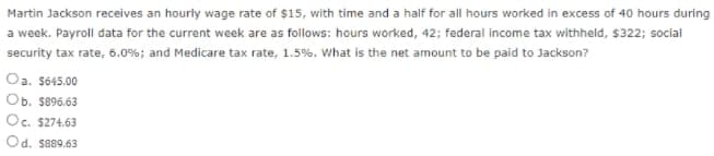 Martin Jackson receives an hourly wage rate of $15, with time and a half for all hours worked in excess of 40 hours during
a week. Payroll data for the current week are as follows: hours worked, 42; federal income tax withheld, $322; social
security tax rate, 6.0%; and Medicare tax rate, 1.5%. What is the net amount to be paid to Jackson?
Oa. S645.00
Ob. S896.63
Oc. $274.63
Od. S889.63
