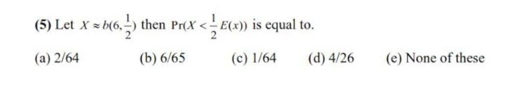 (5) Let X z b(6,-) then Pr(X < E(x)) is equal to.
(a) 2/64
(b) 6/65
(c) 1/64
(d) 4/26
(e) None of these
