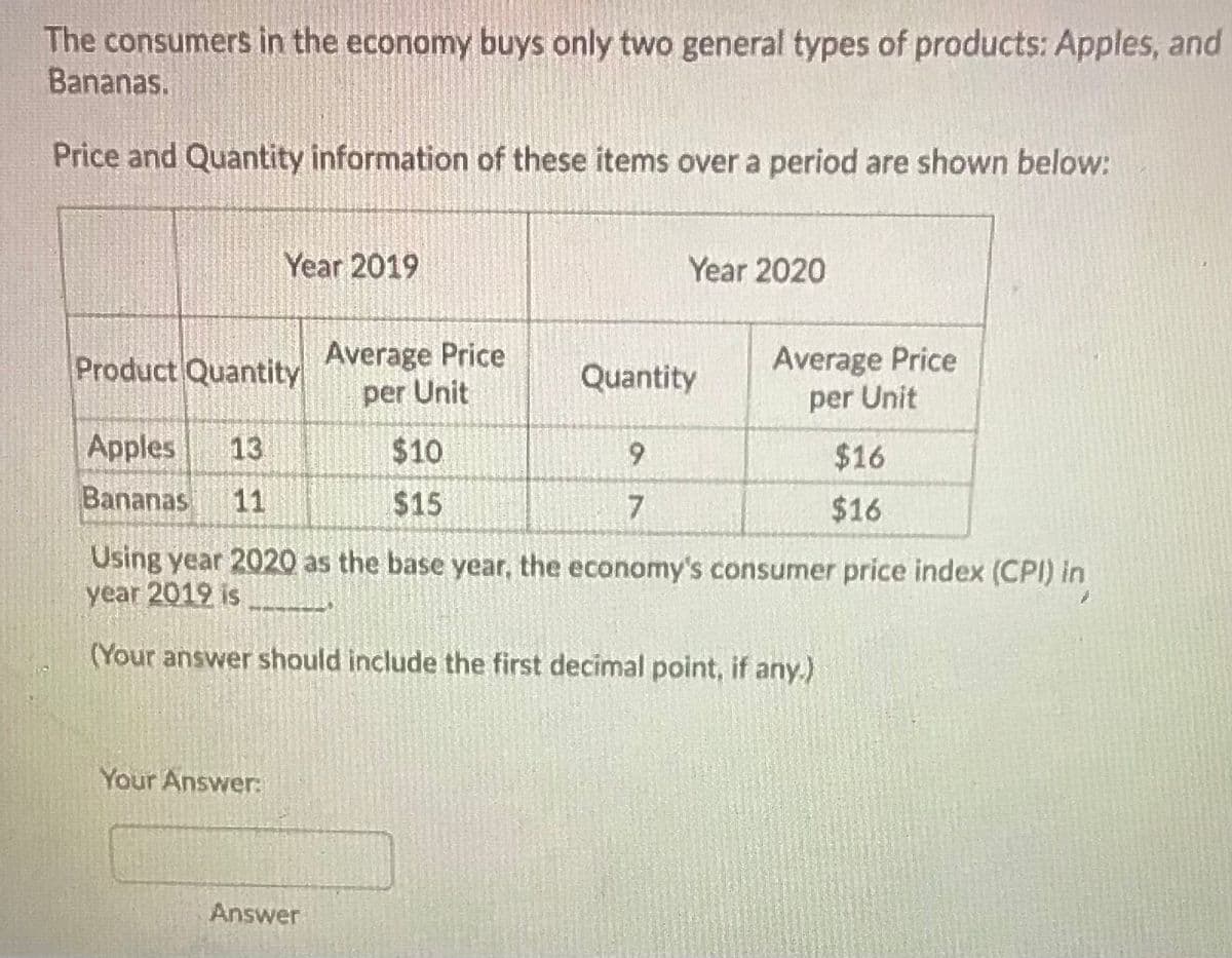 The consumers in the economy buys only two general types of products: Apples, and
Bananas.
Price and Quantity information of these items over a period are shown below:
Year 2019
Year 2020
Average Price
per Unit
Average Price
per Unit
Product Quantity
Quantity
Apples
13
$10
9.
$16
Bananas
11
$15
$16
Using year 2020 as the base year, the economy's consumer price index (CPI) in
year 2019 is
(Your answer should include the first decimal point, if any.)
Your Answer:
Answer
