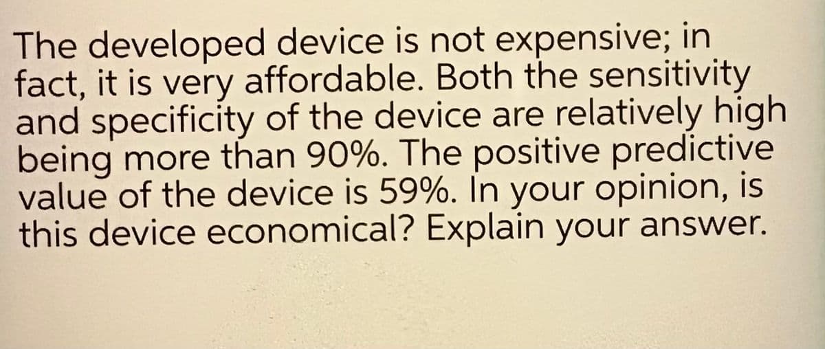 The developed device is not expensive; in
fact, it is very affordable. Both the sensitivity
and specificity of the device are relatively high
being more than 90%. The positive predictive
value of the device is 59%. In your opinion, is
this device economical? Explain your answer.
