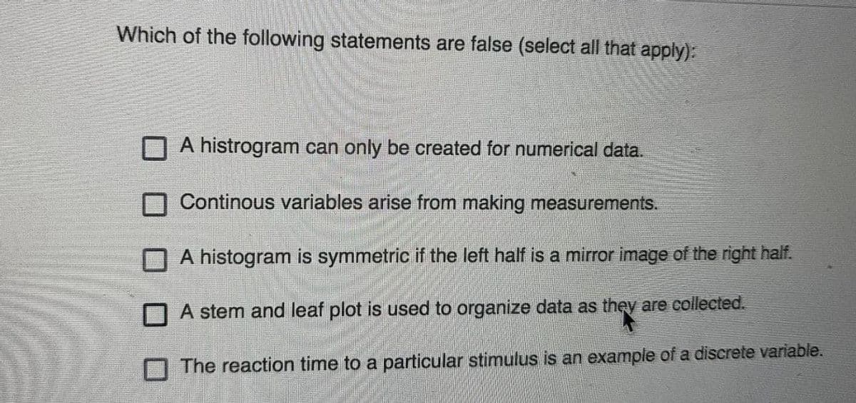 Which of the following statements are false (select all that apply):
A histrogram can only be created for numerical data.
N Continous variables arise from making measurements.
A histogram is symmetric if the left half is a mirror image of the right half.
O A stem and leaf plot is used to organize data as they are collected.
O The reaction time to a particular stimulus is an example of a discrete variable.
