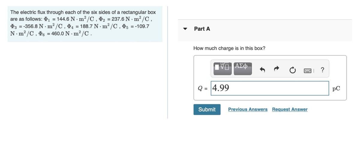 The electric flux through each of the six sides of a rectangular box
are as follows: $1
P3 = -356.8 N · m² /C , P4 = 188.7 N · m? /C , P5 = -109.7
N. m? /C, P6 = 460.0 N · m² /C .
= 144.6 N · m2 /C , Þ2 =
237.6 N · m² /C,
Part A
How much charge is in this box?
Q =
4.99
pC
Submit
Previous Answers Request Answer
