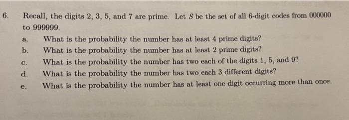 6.
Recall, the digits 2, 3, 5, and 7 are prime. Let S be the set of all 6-digit codes from 000000
to 999999.
What is the probability the number has at least 4 prime digits?
What is the probability the number has at least 2 prime digits?
a.
b.
с.
What is the probability the number has two each of the digits 1, 5, and 9?
d.
What is the probability the number has two each 3 different digits?
What is the probability the number has at least one digit occurring more than once.
е.
