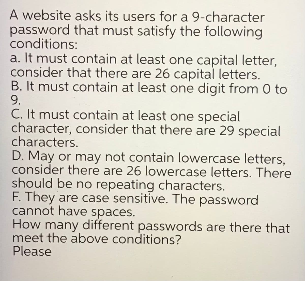 A website asks its users for a 9-character
password that must satisfy the following
conditions:
a. It must contain at least one capital letter,
consider that there are 26 capital letters.
B. It must contain at least one digit from 0 to
9.
C. It must contain at least one special
character, consider that there are 29 special
characters.
D. May or may not contain lowercase letters,
consider there are 26 lowercase letters. There
should be no repeating characters.
F. They are case sensitive. The password
cannot have spaces.
How many different passwords are there that
meet the above conditions?
Please
