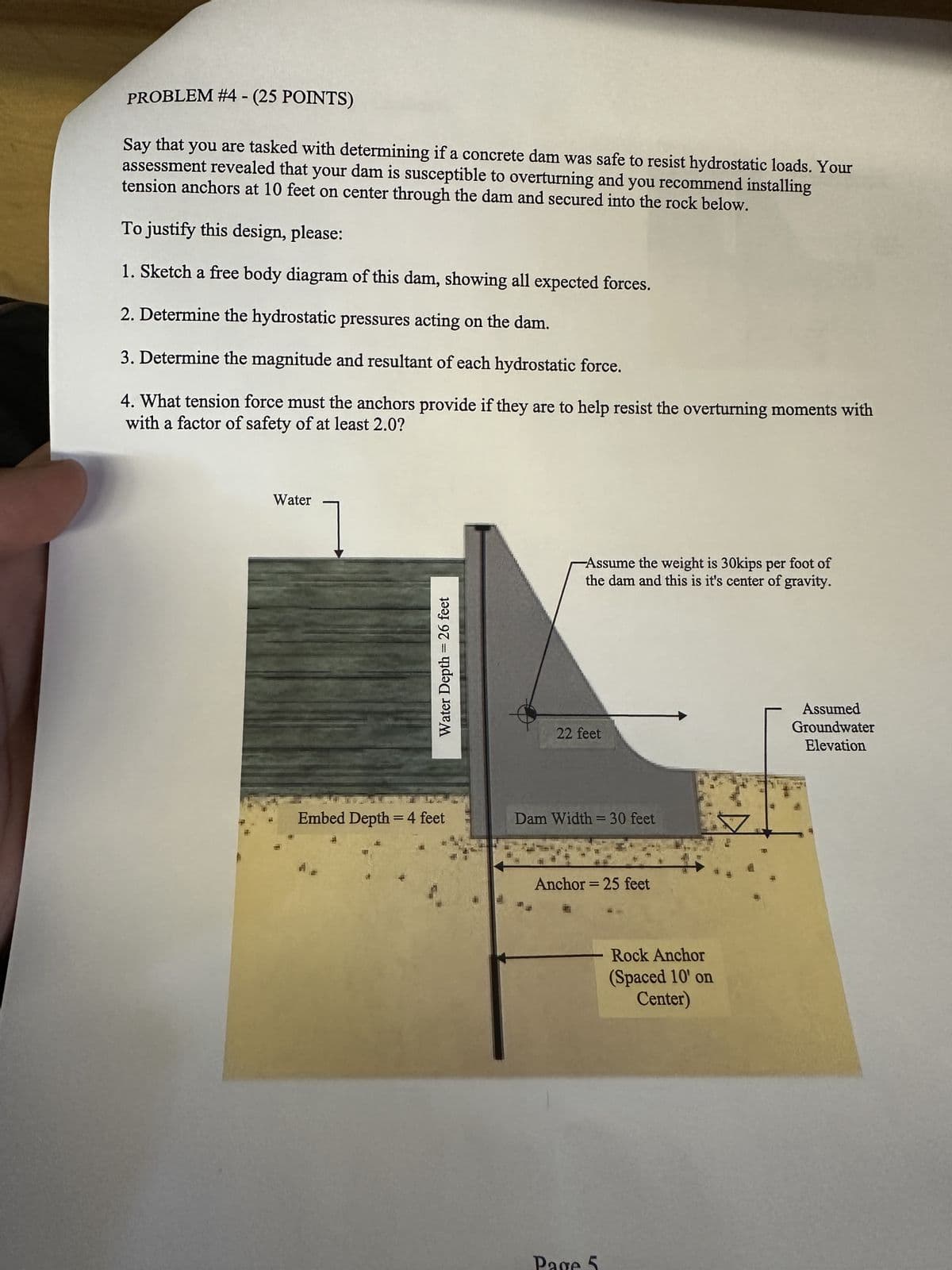 PROBLEM #4 - (25 POINTS)
Say that you are tasked with determining if a concrete dam was safe to resist hydrostatic loads. Your
assessment revealed that your dam is susceptible to overturning and you recommend installing
tension anchors at 10 feet on center through the dam and secured into the rock below.
To justify this design, please:
1. Sketch a free body diagram of this dam, showing all expected forces.
2. Determine the hydrostatic pressures acting on the dam.
3. Determine the magnitude and resultant of each hydrostatic force.
4. What tension force must the anchors provide if they are to help resist the overturning moments with
with a factor of safety of at least 2.0?
Water
Water Depth = 26 feet
-Assume the weight is 30kips per foot of
the dam and this is it's center of gravity.
22 feet
Embed Depth = 4 feet
Dam Width = 30 feet
J
Anchor=25 feet
Rock Anchor
(Spaced 10' on
Center)
Assumed
Groundwater
Elevation