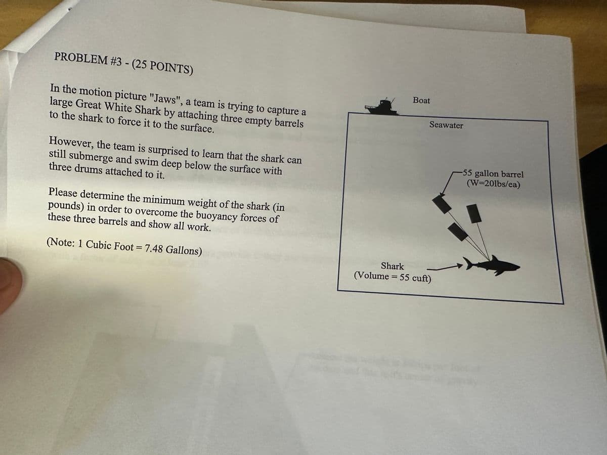 PROBLEM #3 - (25 POINTS)
In the motion picture "Jaws", a team is trying to capture a
large Great White Shark by attaching three empty barrels
to the shark to force it to the surface.
However, the team is surprised to learn that the shark can
still submerge and swim deep below the surface with
three drums attached to it.
Please determine the minimum weight of the shark (in
pounds) in order to overcome the buoyancy forces of
these three barrels and show all work.
(Note: 1 Cubic Foot = 7.48 Gallons)
Boat
Seawater
Shark
=
(Volume 55 cuft)
-55 gallon barrel
(W=20lbs/ea)