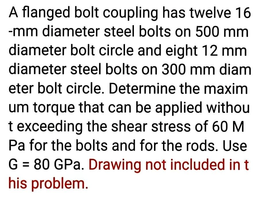 A flanged bolt coupling has twelve 16
-mm diameter steel bolts on 500 mm
diameter bolt circle and eight 12 mm
diameter steel bolts on 300 mm diam
eter bolt circle. Determine the maxim
um torque that can be applied withou
t exceeding the shear stress of 60 M
Pa for the bolts and for the rods. Use
G = 80 GPa. Drawing not included in t
his problem.