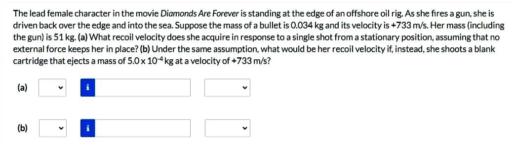 The lead female character in the movie Diamonds Are Forever is standing at the edge of an offshore oil rig. As she fires a gun, she is
driven back over the edge and into the sea. Suppose the mass of a bullet is 0.034 kg and its velocity is +733 m/s. Her mass (including
the gun) is 51 kg. (a) What recoil velocity does she acquire in response to a single shot from a stationary position, assuming that no
external force keeps her in place? (b) Under the same assumption, what would be her recoil velocity if, instead, she shoots a blank
cartridge that ejects a mass of 5.0 x 10-4 kg at a velocity of +733 m/s?
(a)
(b)
V
i