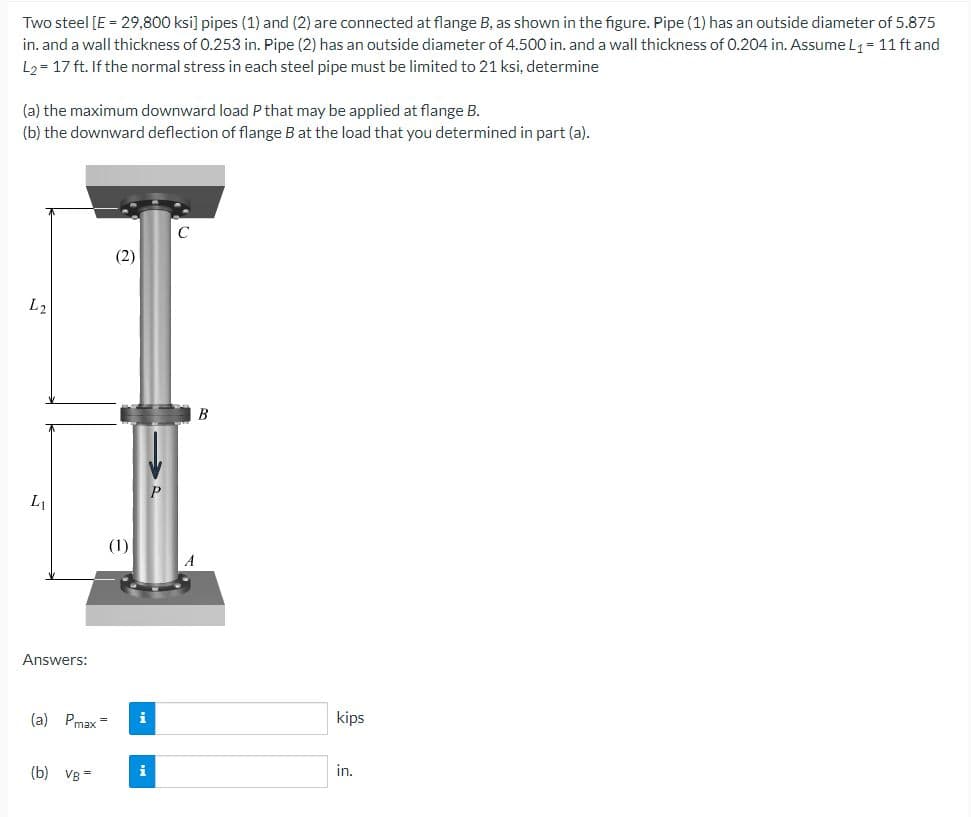 Two steel [E = 29,800 ksi] pipes (1) and (2) are connected at flange B, as shown in the figure. Pipe (1) has an outside diameter of 5.875
in. and a wall thickness of 0.253 in. Pipe (2) has an outside diameter of 4.500 in. and a wall thickness of 0.204 in. Assume L₁ = 11 ft and
L₂ = 17 ft. If the normal stress in each steel pipe must be limited to 21 ksi, determine
(a) the maximum downward load P that may be applied at flange B.
(b) the downward deflection of flange B at the load that you determined in part (a).
L2
L
Answers:
(a) Pmax=
(b) VB=
(2)
(1)
i
B
kips
in.