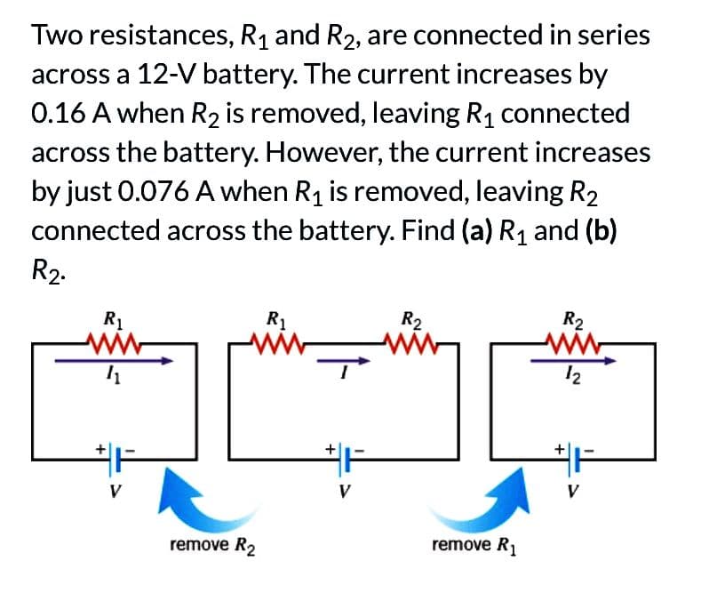 Two resistances, R₁ and R₂, are connected in series
across a 12-V battery. The current increases by
0.16 A when R₂ is removed, leaving R₁ connected
across the battery. However, the current increases
by just 0.076 A when R₁ is removed, leaving R₂
connected across the battery. Find (a) R₁ and (b)
R₂.
R₁
41
remove R₂
R₁
+
R2
www
remove R₁
R2
ww
12
+
#F
V