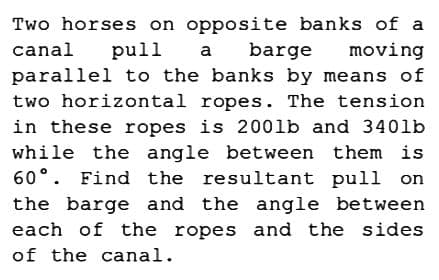 Two horses on opposite banks of a
canal
moving
pull
a barge
parallel to the banks by means of
two horizontal ropes. The tension
in these ropes is 2001b and 340lb
while the angle between them is
60°. Find the resultant pull on
the barge and the angle between
each of the ropes and the sides
of the canal.