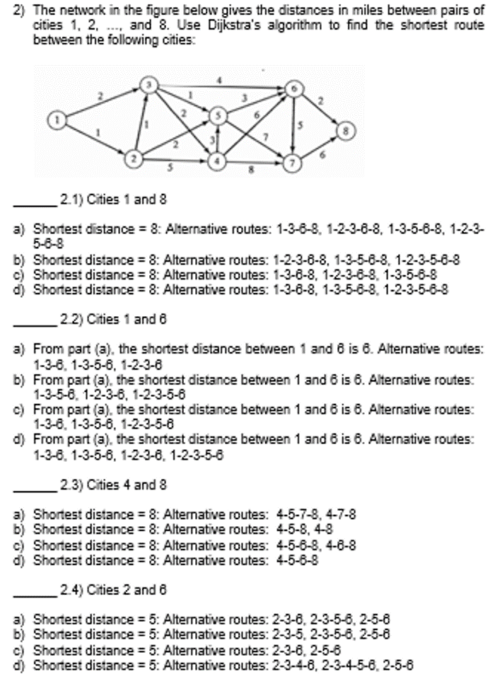 2) The network in the figure below gives the distances in miles between pairs of
cities 1, 2,..., and 8. Use Dijkstra's algorithm to find the shortest route
between the following cities:
2.1) Cities 1 and 8
a) Shortest distance = 8: Alternative routes: 1-3-6-8, 1-2-3-6-8, 1-3-5-6-8, 1-2-3-
5-6-8
b) Shortest distance = 8: Alternative routes: 1-2-3-6-8, 1-3-5-6-8, 1-2-3-5-6-8
c) Shortest distance = 8: Alternative routes: 1-3-6-8, 1-2-3-6-8, 1-3-5-6-8
d) Shortest distance = 8: Alternative routes: 1-3-6-8, 1-3-5-6-8, 1-2-3-5-6-8
2.2) Cities 1 and 6
a) From part (a), the shortest distance between 1 and 6 is 6. Alternative routes:
1-3-6, 1-3-5-6, 1-2-3-6
b) From part (a), the shortest distance between 1 and 6 is 6. Alternative routes:
1-3-5-6, 1-2-3-6, 1-2-3-5-6
c) From part (a), the shortest distance between 1 and 6 is 6. Alternative routes:
1-3-6, 1-3-5-6, 1-2-3-5-8
d) From part (a), the shortest distance between 1 and 6 is 6. Alternative routes:
1-3-6, 1-3-5-6, 1-2-3-6, 1-2-3-5-6
2.3) Cities 4 and 8
a) Shortest distance = 8: Alternative routes: 4-5-7-8, 4-7-8
b) Shortest distance = 8: Alternative routes: 4-5-8, 4-8
c) Shortest distance = 8: Alternative routes: 4-5-6-8, 4-6-8
d) Shortest distance = 8: Alternative routes: 4-5-6-8
2.4) Cities 2 and 8
a) Shortest distance = 5: Alternative routes: 2-3-6, 2-3-5-6, 2-5-8
b) Shortest distance = 5: Alternative routes: 2-3-5, 2-3-5-6, 2-5-6
c) Shortest distance = 5: Alternative routes: 2-3-6, 2-5-6
d) Shortest distance = 5: Alternative routes: 2-3-4-6, 2-3-4-5-6, 2-5-6