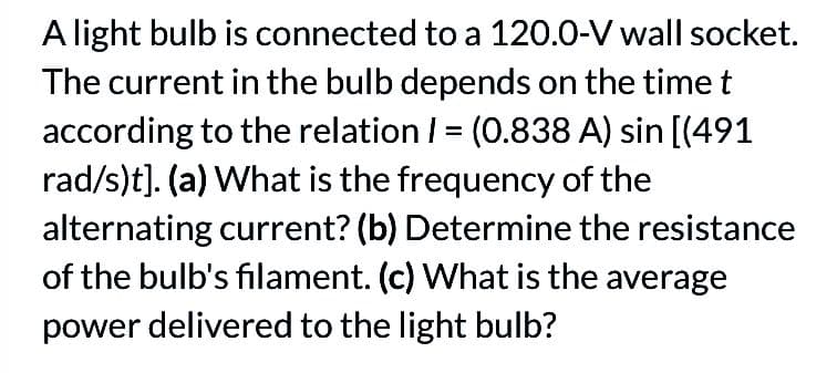 A light bulb is connected to a 120.0-V wall socket.
The current in the bulb depends on the time t
according to the relation 1 = (0.838 A) sin [(491
rad/s)t]. (a) What is the frequency of the
alternating current? (b) Determine the resistance
of the bulb's filament. (c) What is the average
power delivered to the light bulb?