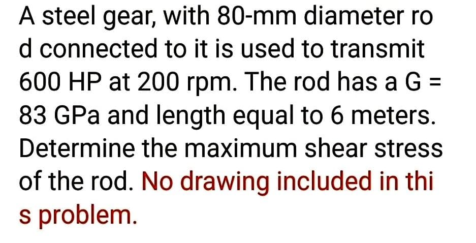 A steel gear, with 80-mm diameter ro
d connected to it is used to transmit
600 HP at 200 rpm. The rod has a G =
83 GPa and length equal to 6 meters.
Determine the maximum shear stress
of the rod. No drawing included in thi
s problem.