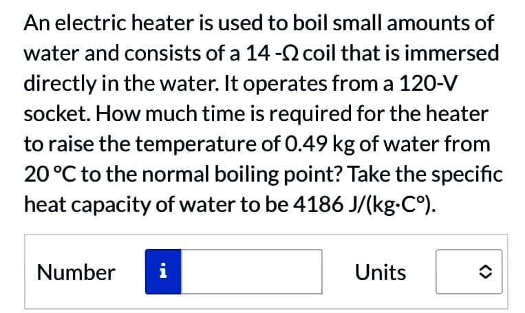 An electric heater is used to boil small amounts of
water and consists of a 14 - coil that is immersed
directly in the water. It operates from a 120-V
socket. How much time is required for the heater
to raise the temperature of 0.49 kg of water from
20 °C to the normal boiling point? Take the specific
heat capacity of water to be 4186 J/(kg-C°).
Number
IM
Units