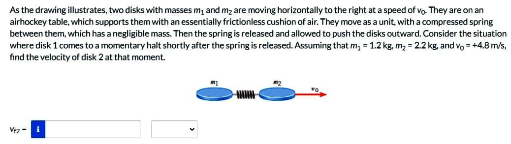 As the drawing illustrates, two disks with masses m₁ and m₂ are moving horizontally to the right at a speed of vo. They are on an
airhockey table, which supports them with an essentially frictionless cushion of air. They move as a unit, with a compressed spring
between them, which has a negligible mass. Then the spring is released and allowed to push the disks outward. Consider the situation
where disk 1 comes to a momentary halt shortly after the spring is released. Assuming that m₁ = 1.2 kg, m₂ = 2.2 kg, and vo= +4.8 m/s,
find the velocity of disk 2 at that moment.
Vf2
i
m1
m2
VO