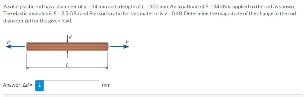 A solid plastic rod has a diameter of d = 34 mm and a length of L = 500 mm. An axial load of P = 34 kN is applied to the rod as shown.
The elastic modulus is E = 2.5 GPa and Poisson's ratio for this material is v= 0.40. Determine the magnitude of the change in the rod
diameter Ad for the given load.
Answer: Ad=
mm