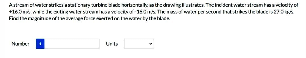 A stream of water strikes a stationary turbine blade horizontally, as the drawing illustrates. The incident water stream has a velocity of
+16.0 m/s, while the exiting water stream has a velocity of -16.0 m/s. The mass of water per second that strikes the blade is 27.0 kg/s.
Find the magnitude of the average force exerted on the water by the blade.
Number
i
Units