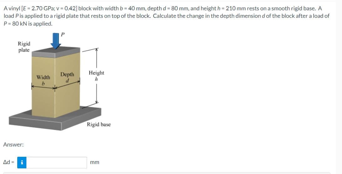 A vinyl [E = 2.70 GPa; v = 0.42] block with width b = 40 mm, depth d = 80 mm, and height h = 210 mm rests on a smooth rigid base. A
load P is applied to a rigid plate that rests on top of the block. Calculate the change in the depth dimension d of the block after a load of
P = 80 kN is applied.
Rigid
plate
Answer:
Ad = i
Width
b
P
Depth
d
Height
h
Rigid base
mm